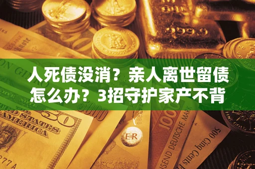 北京人死债没消？亲人离世留债怎么办？3招守护家产不背锅