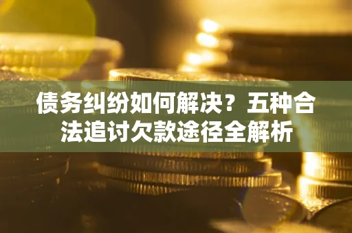 北京债务纠纷如何解决？五种合法追讨欠款途径全解析