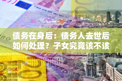 北京债务在身后：债务人去世后如何处理？子女究竟该不该还钱？