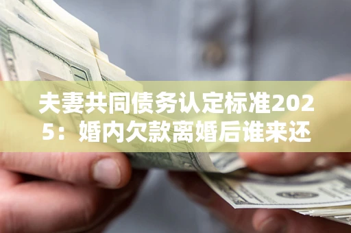 北京夫妻共同债务认定标准2025：婚内欠款离婚后谁来还？