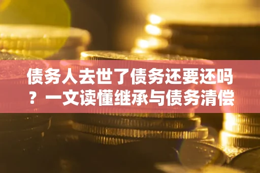 北京债务人去世了债务还要还吗？一文读懂继承与债务清偿